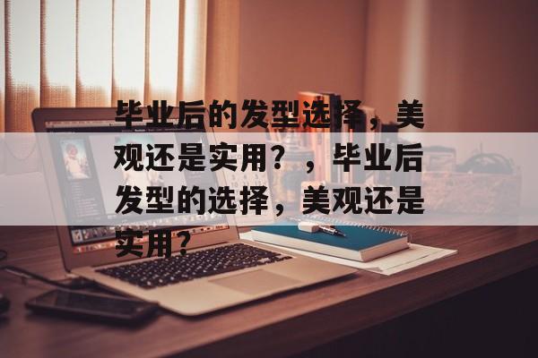 毕业后的发型选择，美观还是实用？，毕业后发型的选择，美观还是实用？