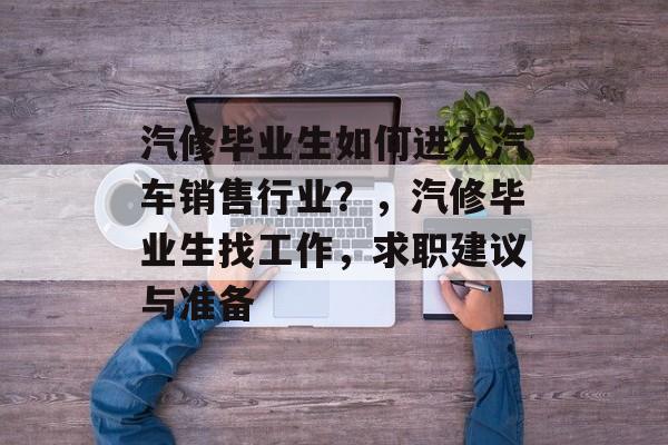 汽修毕业生如何进入汽车销售行业？，汽修毕业生找工作，求职建议与准备