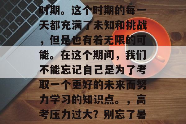 高考毕业后暑假是每个人必须面对的一个重要时期。这个时期的每一天都充满了未知和挑战,但是也有着无限的可能。在这个期间,我们不能忘记自己是为了考取一个更好的未来而努力学习的知识点。,高考压力过大?别忘了暑期自我成长,知识技能再练新高度! 高考毕业后暑假是每个人必须面对的一个重要时期。这个时期的每一天都充满了未知和挑战,但是也有着无限的可能。在这个期间,我们不能忘记自己是为了考取一个更好的未来而努力学习的知识点。,高考压力过大?别忘了暑期自我成长,知识技能再练新高度!