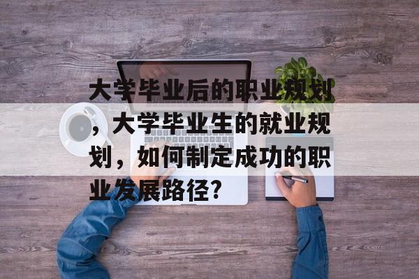 大学毕业后的职业规划，大学毕业生的就业规划，如何制定成功的职业发展路径?