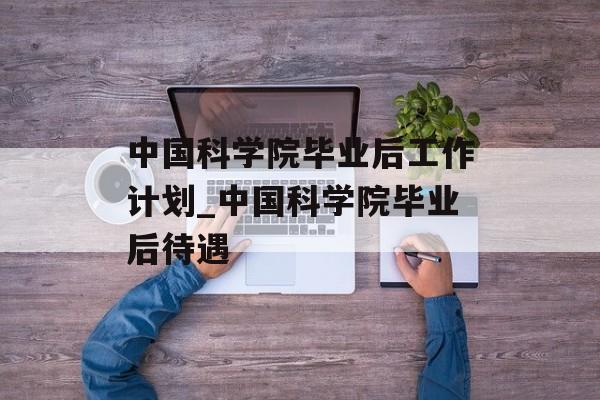 中国科学院毕业后工作计划_中国科学院毕业后待遇