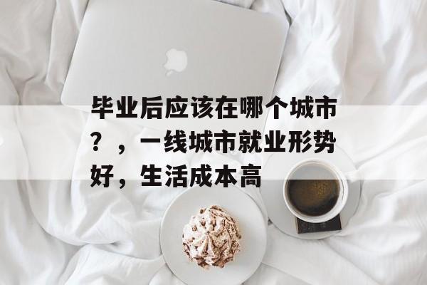 毕业后应该在哪个城市？，一线城市就业形势好，生活成本高