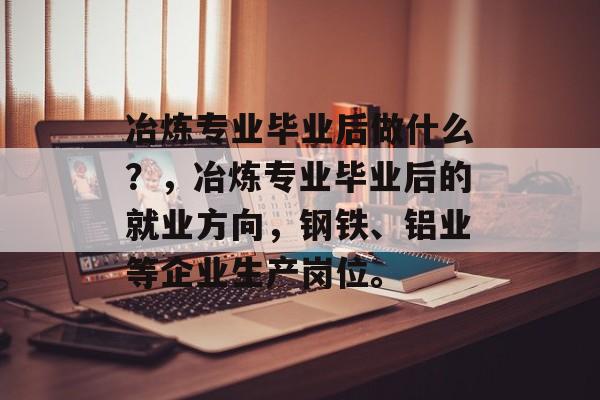 冶炼专业毕业后做什么？，冶炼专业毕业后的就业方向，钢铁、铝业等企业生产岗位。