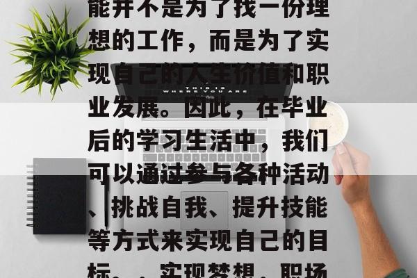 毕业时,我们的目标可能并不是为了找一份理想的工作,而是为了实现自己的人生价值和职业发展。因此,在毕业后的学习生活中,我们可以通过参与各种活动、挑战自我、提升技能等方式来实现自己的目标。,实现梦想,职场与生活的平衡之道 毕业时,我们的目标可能并不是为了找一份理想的工作,而是为了实现自己的人生价值和职业发展。因此,在毕业后的学习生活中,我们可以通过参与各种活动、挑战自我、提升技能等方式来实现自己的目标。,实现梦想,职场与生活的平衡之道