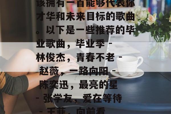 毕业的你即将走出校园走向社会，这时候你应该拥有一首能够代表你才华和未来目标的歌曲。以下是一些推荐的毕业歌曲，毕业季 - 林俊杰，青春不老 - 赵薇，一路向阳 - 陈奕迅，最亮的星 - 张学友，爱在等待 - 王菲，向前看 - 朴树，毕业生的心声 - 刘亦菲