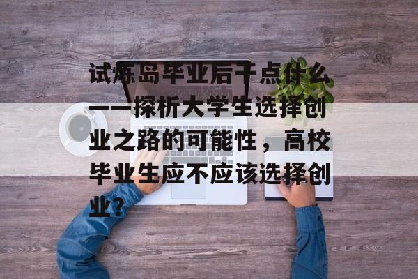 试炼岛毕业后干点什么——探析大学生选择创业之路的可能性,高校毕业生应不应该选择创业? 试炼岛毕业后干点什么——探析大学生选择创业之路的可能性,高校毕业生应不应该选择创业?