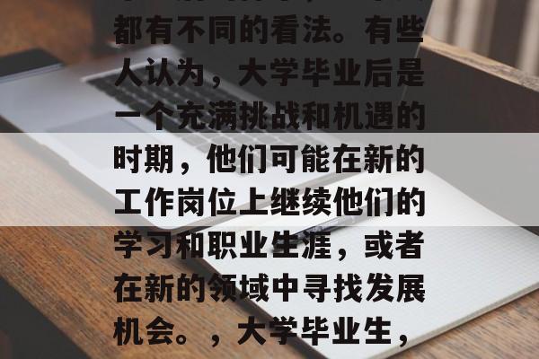 毕业后的样子,每个人都有不同的看法。有些人认为,大学毕业后是一个充满挑战和机遇的时期,他们可能在新的工作岗位上继续他们的学习和职业生涯,或者在新的领域中寻找发展机会。,大学毕业生,挑战与机遇并存的时期 毕业后的样子,每个人都有不同的看法。有些人认为,大学毕业后是一个充满挑战和机遇的时期,他们可能在新的工作岗位上继续他们的学习和职业生涯,或者在新的领域中寻找发展机会。,大学毕业生,挑战与机遇并存的时期