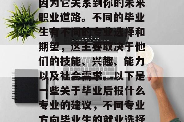 毕业后的就业选择是一个非常个人化的决定,因为它关系到你的未来职业道路。不同的毕业生有不同的专业选择和期望,这主要取决于他们的技能、兴趣、能力以及社会需求。以下是一些关于毕业后报什么专业的建议,不同专业方向毕业生的就业选择,根据技能、兴趣、能力和市场需求 毕业后的就业选择是一个非常个人化的决定,因为它关系到你的未来职业道路。不同的毕业生有不同的专业选择和期望,这主要取决于他们的技能、兴趣、能力以及社会需求。以下是一些关于毕业后报什么专业的建议,不同专业方向毕业生的就业选择,根据技能、兴趣、能力和市场需求