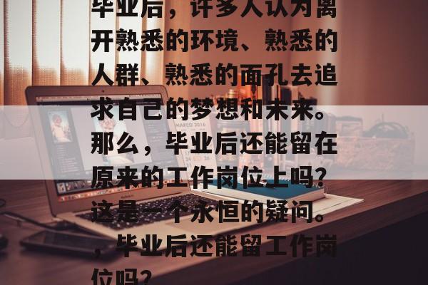 毕业后,许多人认为离开熟悉的环境、熟悉的人群、熟悉的面孔去追求自己的梦想和未来。那么,毕业后还能留在原来的工作岗位上吗?这是一个永恒的疑问。,毕业后还能留工作岗位吗? 毕业后,许多人认为离开熟悉的环境、熟悉的人群、熟悉的面孔去追求自己的梦想和未来。那么,毕业后还能留在原来的工作岗位上吗?这是一个永恒的疑问。,毕业后还能留工作岗位吗?