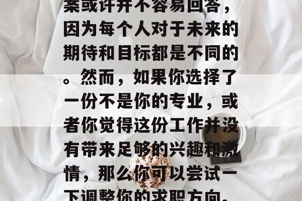 毕业后的你是否想过要选择一份自己真正热爱的工作？这个问题的答案或许并不容易回答，因为每个人对于未来的期待和目标都是不同的。然而，如果你选择了一份不是你的专业，或者你觉得这份工作并没有带来足够的兴趣和激情，那么你可以尝试一下调整你的求职方向。，不要轻易放弃，毕业后，你需要重新评估自己的职业目标。