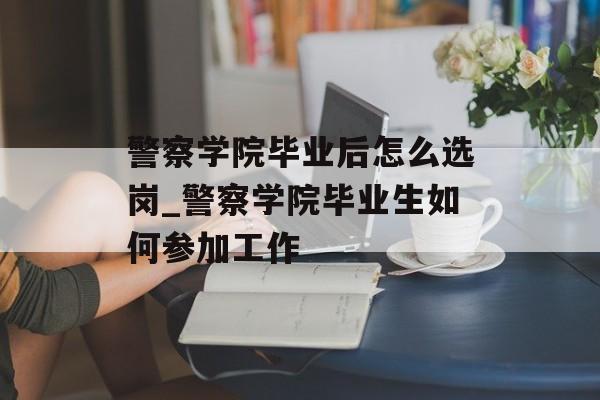警察学院毕业后怎么选岗_警察学院毕业生如何参加工作 警察学院毕业后怎么选岗_警察学院毕业生如何参加工作