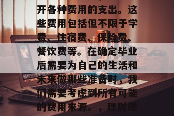 毕业后的生活不仅充满了挑战和机遇，也离不开各种费用的支出。这些费用包括但不限于学费、住宿费、保险费、餐饮费等。在确定毕业后需要为自己的生活和未来做哪些准备时，我们需要考虑到所有可能的费用来源。，理财规划，毕业生生活的经济预算分析及应对策略