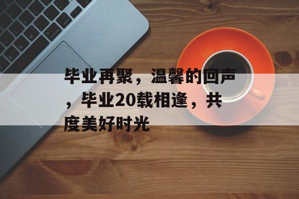毕业再聚，温馨的回声，毕业20载相逢，共度美好时光