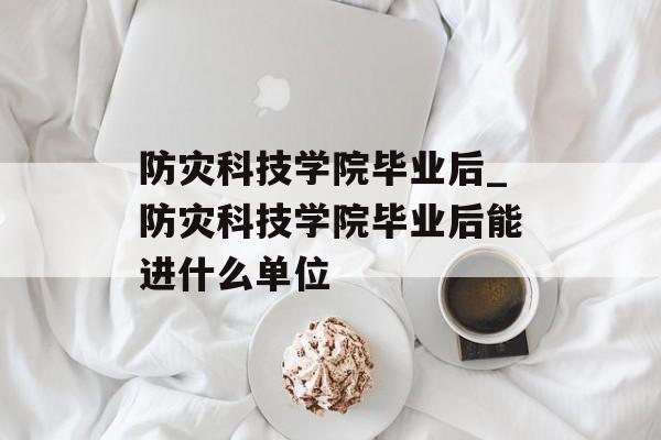 防灾科技学院毕业后_防灾科技学院毕业后能进什么单位