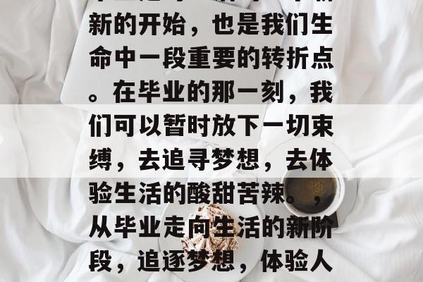 毕业是对生活的一个崭新的开始，也是我们生命中一段重要的转折点。在毕业的那一刻，我们可以暂时放下一切束缚，去追寻梦想，去体验生活的酸甜苦辣。，从毕业走向生活的新阶段，追逐梦想，体验人生百味