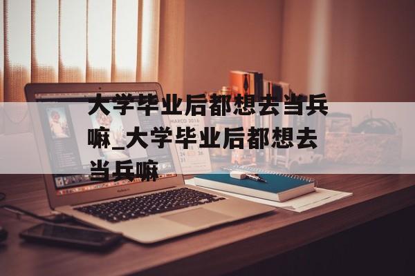 大学毕业后都想去当兵嘛_大学毕业后都想去当兵嘛 大学毕业后都想去当兵嘛_大学毕业后都想去当兵嘛