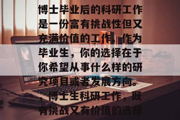 博士毕业后的科研工作是一份富有挑战性但又充满价值的工作。作为毕业生，你的选择在于你希望从事什么样的研究项目或者发展方向。，博士生科研工作，既有挑战又有价值的选择