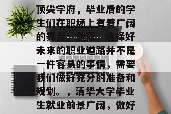 清华大学是中国的一所顶尖学府，毕业后的学生们在职场上有着广阔的舞台。然而，选择好未来的职业道路并不是一件容易的事情，需要我们做好充分的准备和规划。，清华大学毕业生就业前景广阔，做好准备规划选择职业