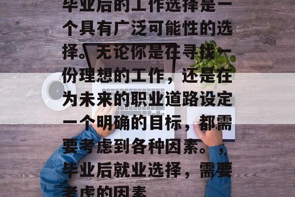 毕业后的工作选择是一个具有广泛可能性的选择。无论你是在寻找一份理想的工作，还是在为未来的职业道路设定一个明确的目标，都需要考虑到各种因素。，毕业后就业选择，需要考虑的因素