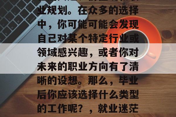 毕业后的选择是一个关键的决定，需要考虑自己的兴趣、价值观和职业规划。在众多的选择中，你可能可能会发现自己对某个特定行业或领域感兴趣，或者你对未来的职业方向有了清晰的设想。那么，毕业后你应该选择什么类型的工作呢？，就业迷茫？该如何确定自己真正热爱的行业与职业方向？