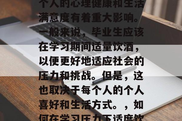 毕业后的饮酒选择对于个人的心理健康和生活满意度有着重大影响。一般来说，毕业生应该在学习期间适量饮酒，以便更好地适应社会的压力和挑战。但是，这也取决于每个人的个人喜好和生活方式。，如何在学习压力下适度饮酒？