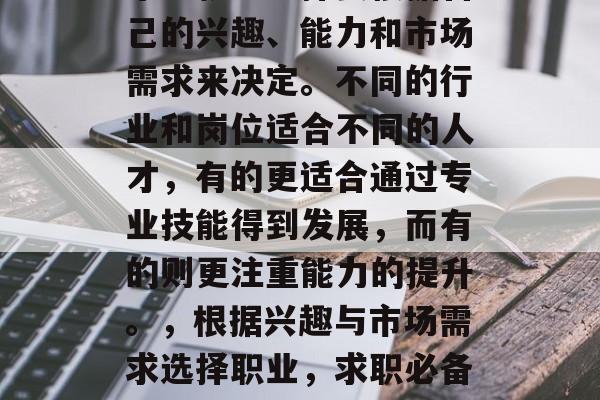 毕业就业选择要根据自己的兴趣、能力和市场需求来决定。不同的行业和岗位适合不同的人才,有的更适合通过专业技能得到发展,而有的则更注重能力的提升。,根据兴趣与市场需求选择职业,求职必备的关键因素 毕业就业选择要根据自己的兴趣、能力和市场需求来决定。不同的行业和岗位适合不同的人才,有的更适合通过专业技能得到发展,而有的则更注重能力的提升。,根据兴趣与市场需求选择职业,求职必备的关键因素