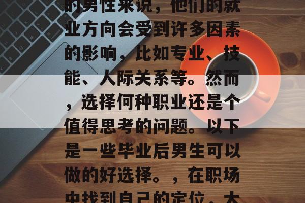 毕业了，一个重要的时刻。对于即将步入社会的男性来说，他们的就业方向会受到许多因素的影响，比如专业、技能、人际关系等。然而，选择何种职业还是个值得思考的问题。以下是一些毕业后男生可以做的好选择。，在职场中找到自己的定位，大学毕业男性的职业规划与选择