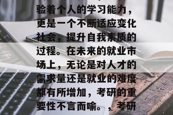 毕业之后的考研之路充满挑战与机遇,不仅考验着个人的学习能力,更是一个不断适应变化社会,提升自我素质的过程。在未来的就业市场上,无论是对人才的需求量还是就业的难度都有所增加,考研的重要性不言而喻。,考研,未来就业市场的双刃剑 毕业之后的考研之路充满挑战与机遇,不仅考验着个人的学习能力,更是一个不断适应变化社会,提升自我素质的过程。在未来的就业市场上,无论是对人才的需求量还是就业的难度都有所增加,考研的重要性不言而喻。,考研,未来就业市场的双刃剑