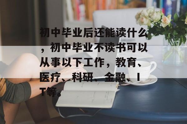初中毕业后还能读什么，初中毕业不读书可以从事以下工作，教育、医疗、科研、金融、IT等。