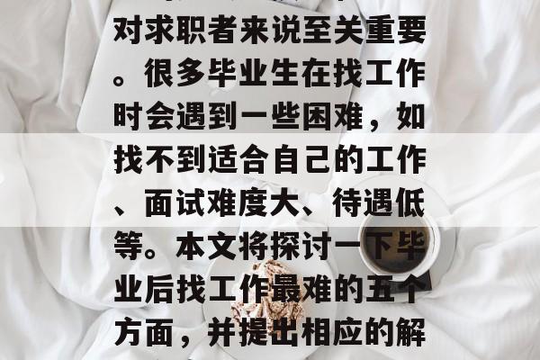 毕业后找工作是一项极具挑战性的工作,涉及到的知识、技能和经验对求职者来说至关重要。很多毕业生在找工作时会遇到一些困难,如找不到适合自己的工作、面试难度大、待遇低等。本文将探讨一下毕业后找工作最难的五个方面,并提出相应的解决方案。,毕业后找工作五大难题及应对策略分析 毕业后找工作是一项极具挑战性的工作,涉及到的知识、技能和经验对求职者来说至关重要。很多毕业生在找工作时会遇到一些困难,如找不到适合自己的工作、面试难度大、待遇低等。本文将探讨一下毕业后找工作最难的五个方面,并提出相应的解决方案。,毕业后找工作五大难题及应对策略分析