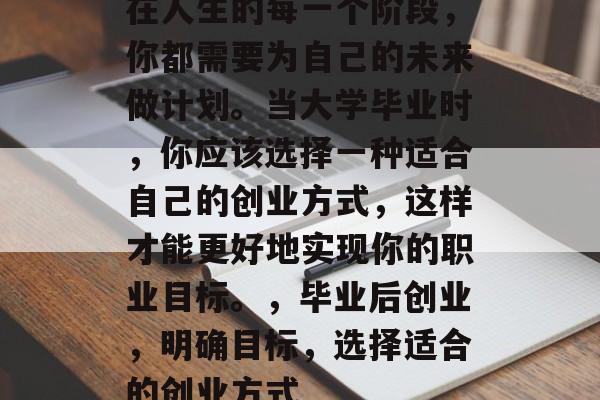 在人生的每一个阶段,你都需要为自己的未来做计划。当大学毕业时,你应该选择一种适合自己的创业方式,这样才能更好地实现你的职业目标。,毕业后创业,明确目标,选择适合的创业方式 在人生的每一个阶段,你都需要为自己的未来做计划。当大学毕业时,你应该选择一种适合自己的创业方式,这样才能更好地实现你的职业目标。,毕业后创业,明确目标,选择适合的创业方式