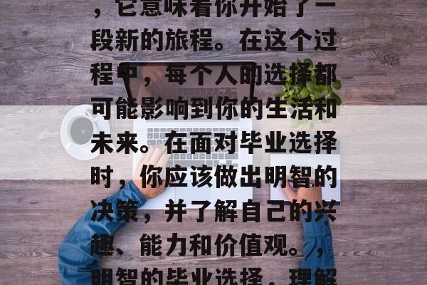 毕业是一个重要的决定，它意味着你开始了一段新的旅程。在这个过程中，每个人的选择都可能影响到你的生活和未来。在面对毕业选择时，你应该做出明智的决策，并了解自己的兴趣、能力和价值观。，明智的毕业选择，理解自我，追求梦想