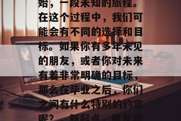 毕业意味着一个新的开始，一段未知的旅程。在这个过程中，我们可能会有不同的选择和目标。如果你有多年未见的朋友，或者你对未来有着非常明确的目标，那么在毕业之后，你们之间有什么特别的约定呢？，新起点，朋友与目标的深沉约定