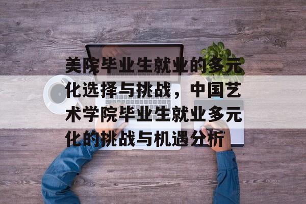 美院毕业生就业的多元化选择与挑战,中国艺术学院毕业生就业多元化的挑战与机遇分析 美院毕业生就业的多元化选择与挑战,中国艺术学院毕业生就业多元化的挑战与机遇分析