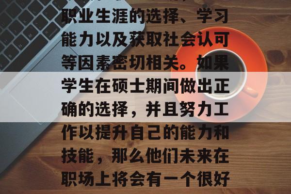 硕士毕业后的选择与机会不仅关乎个人的职业发展和职业规划，还与职业生涯的选择、学习能力以及获取社会认可等因素密切相关。如果学生在硕士期间做出正确的选择，并且努力工作以提升自己的能力和技能，那么他们未来在职场上将会有一个很好的发展。，硕士生就业前景，正确选择和提高能力的关键