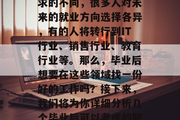 毕业后的就业市场是个充满无限可能的领域。随着职业发展和个人追求的不同,很多人对未来的就业方向选择各异,有的人将转行到IT行业、销售行业、教育行业等。那么,毕业后想要在这些领域找一份好的工作吗?接下来,我们将为你详细分析几个毕业后可以考虑的职业。,毕业生就业趋势,IT/销售/教育行业的理想选择 毕业后的就业市场是个充满无限可能的领域。随着职业发展和个人追求的不同,很多人对未来的就业方向选择各异,有的人将转行到IT行业、销售行业、教育行业等。那么,毕业后想要在这些领域找一份好的工作吗?接下来,我们将为你详细分析几个毕业后可以考虑的职业。,毕业生就业趋势,IT/销售/教育行业的理想选择