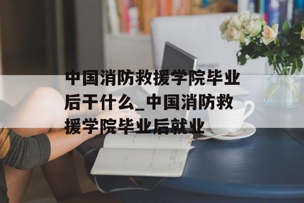 中国消防救援学院毕业后干什么_中国消防救援学院毕业后就业