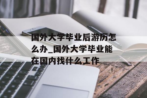 国外大学毕业后游历怎么办_国外大学毕业能在国内找什么工作