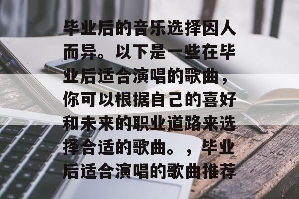 毕业后的音乐选择因人而异。以下是一些在毕业后适合演唱的歌曲，你可以根据自己的喜好和未来的职业道路来选择合适的歌曲。，毕业后适合演唱的歌曲推荐