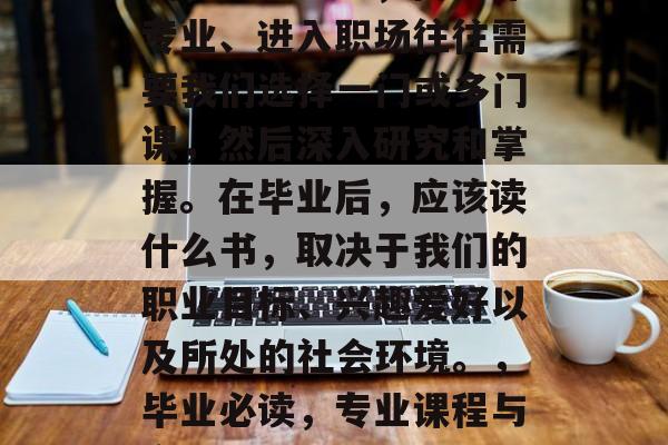 毕业意味着结束校园生活，步入社会，而选择专业、进入职场往往需要我们选择一门或多门课，然后深入研究和掌握。在毕业后，应该读什么书，取决于我们的职业目标、兴趣爱好以及所处的社会环境。，毕业必读，专业课程与实习经验，职场选择需关注哪些书籍？