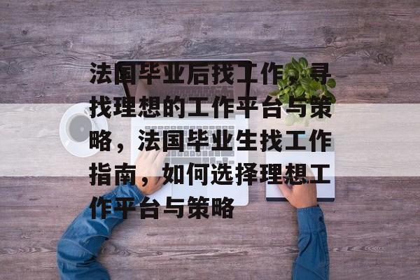 法国毕业后找工作，寻找理想的工作平台与策略，法国毕业生找工作指南，如何选择理想工作平台与策略