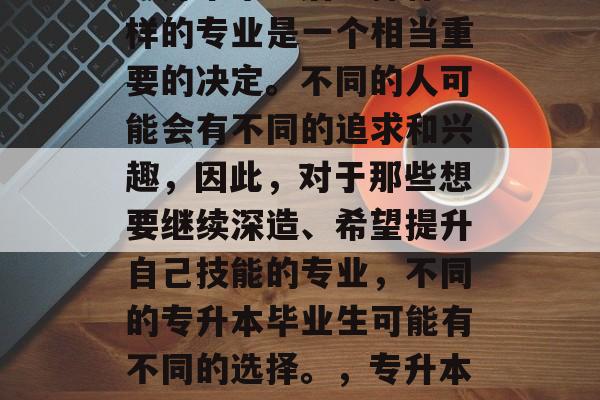 专升本毕业后选择什么样的专业是一个相当重要的决定。不同的人可能会有不同的追求和兴趣，因此，对于那些想要继续深造、希望提升自己技能的专业，不同的专升本毕业生可能有不同的选择。，专升本毕业后要考哪些专业？