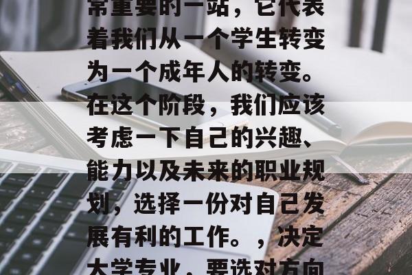 毕业是一个人人生中非常重要的一站,它代表着我们从一个学生转变为一个成年人的转变。在这个阶段,我们应该考虑一下自己的兴趣、能力以及未来的职业规划,选择一份对自己发展有利的工作。,决定大学专业,要选对方向,才不会迷失自我 毕业是一个人人生中非常重要的一站,它代表着我们从一个学生转变为一个成年人的转变。在这个阶段,我们应该考虑一下自己的兴趣、能力以及未来的职业规划,选择一份对自己发展有利的工作。,决定大学专业,要选对方向,才不会迷失自我