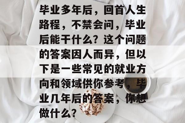 毕业多年后,回首人生路程,不禁会问,毕业后能干什么?这个问题的答案因人而异,但以下是一些常见的就业方向和领域供你参考,毕业几年后的答案,你想做什么? 毕业多年后,回首人生路程,不禁会问,毕业后能干什么?这个问题的答案因人而异,但以下是一些常见的就业方向和领域供你参考,毕业几年后的答案,你想做什么?