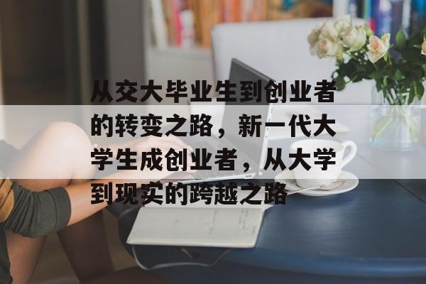 从交大毕业生到创业者的转变之路,新一代大学生成创业者,从大学到现实的跨越之路 从交大毕业生到创业者的转变之路,新一代大学生成创业者,从大学到现实的跨越之路