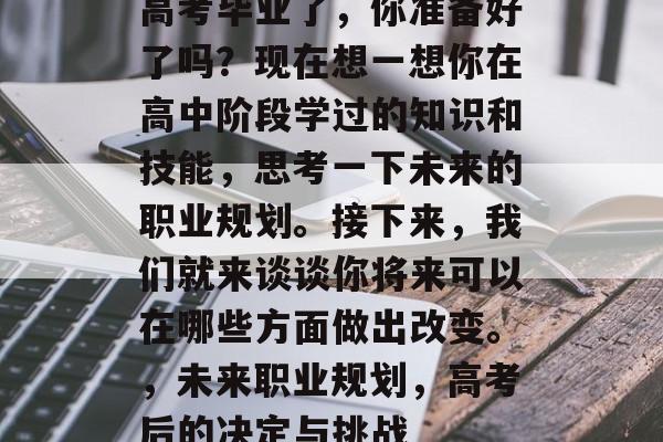 高考毕业了,你准备好了吗?现在想一想你在高中阶段学过的知识和技能,思考一下未来的职业规划。接下来,我们就来谈谈你将来可以在哪些方面做出改变。,未来职业规划,高考后的决定与挑战 高考毕业了,你准备好了吗?现在想一想你在高中阶段学过的知识和技能,思考一下未来的职业规划。接下来,我们就来谈谈你将来可以在哪些方面做出改变。,未来职业规划,高考后的决定与挑战