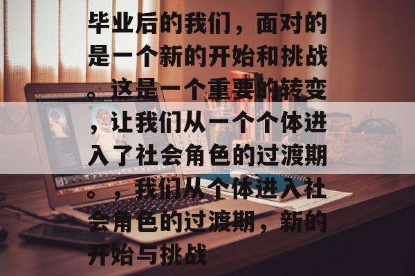 毕业后的我们，面对的是一个新的开始和挑战。这是一个重要的转变，让我们从一个个体进入了社会角色的过渡期。，我们从个体进入社会角色的过渡期，新的开始与挑战