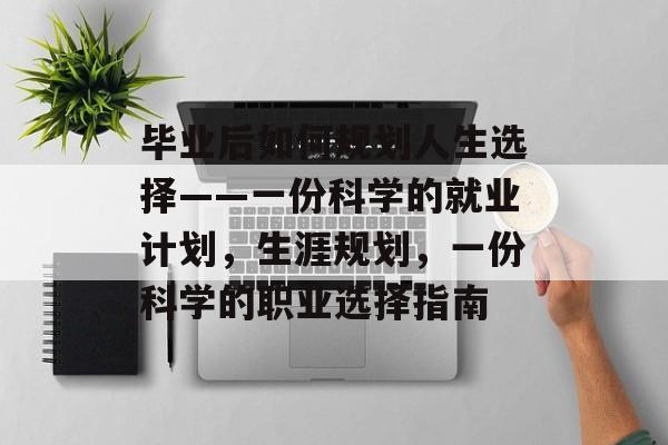 毕业后如何规划人生选择——一份科学的就业计划,生涯规划,一份科学的职业选择指南 毕业后如何规划人生选择——一份科学的就业计划,生涯规划,一份科学的职业选择指南