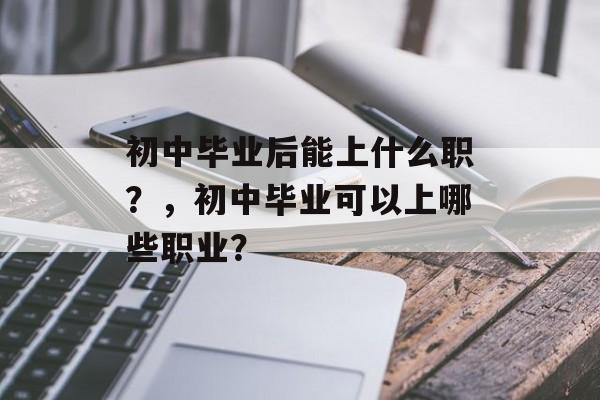 初中毕业后能上什么职?,初中毕业可以上哪些职业? 初中毕业后能上什么职?,初中毕业可以上哪些职业?