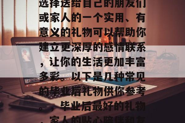 毕业后都送什么礼物?选择送给自己的朋友们或家人的一个实用、有意义的礼物可以帮助你建立更深厚的感情联系,让你的生活更加丰富多彩。以下是几种常见的毕业后礼物供你参考。,毕业后最好的礼物,家人的贴心陪伴和友情分享 毕业后都送什么礼物?选择送给自己的朋友们或家人的一个实用、有意义的礼物可以帮助你建立更深厚的感情联系,让你的生活更加丰富多彩。以下是几种常见的毕业后礼物供你参考。,毕业后最好的礼物,家人的贴心陪伴和友情分享